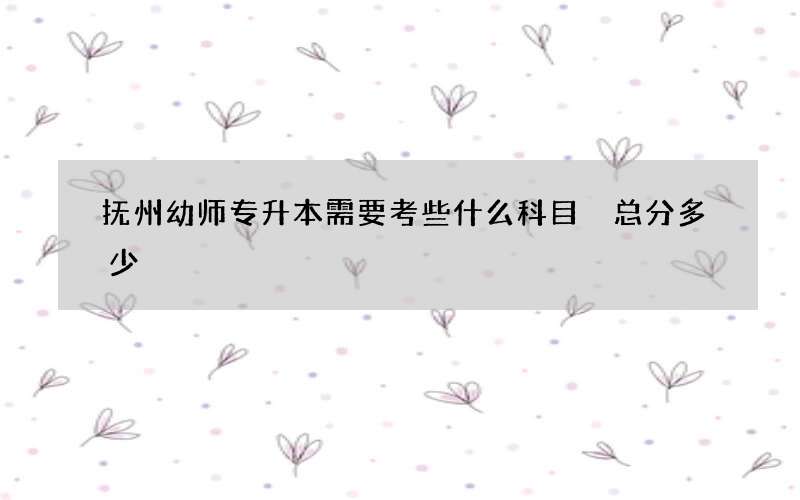 抚州幼师专升本需要考些什么科目 总分多少